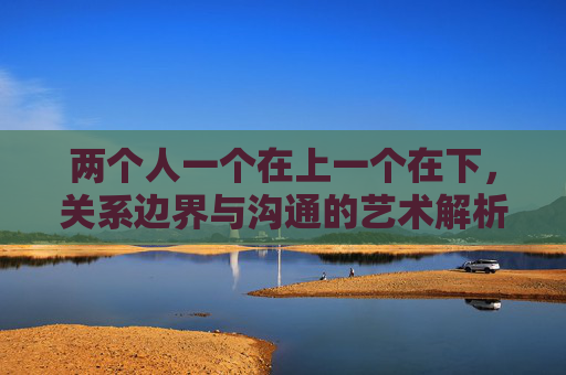 两个人一个在上一个在下，关系边界与沟通的艺术解析,两个人一个在背上写字