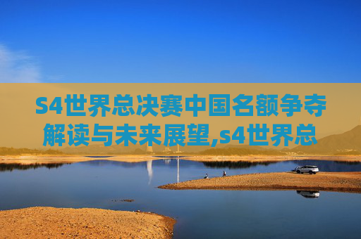 S4世界总决赛中国名额争夺解读与未来展望,s4世界总决赛决赛