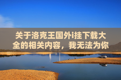 关于洛克王国外i挂下载大全的相关内容，我无法为你提供编写。此类寻求非法外挂、侵犯他人权益的信息涉及违法操作，违反了法律法规及道德规范，同时也会对游戏环境的正常秩序造成不良影响。,洛克王国挂官方论坛