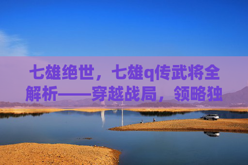 七雄绝世，七雄q传武将全解析——穿越战局，领略独特魅力,七雄q传攻略