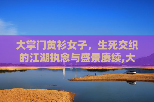 大掌门黄衫女子，生死交织的江湖执念与盛景赓续,大掌门黄衫女子是谁