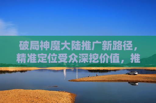 破局神魔大陆推广新路径，精准定位受众深挖价值，推动市场增量破局,神魔大陆推广号