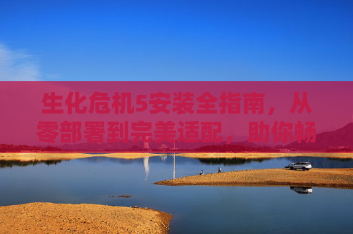 生化危机5安装全指南，从零部署到完美适配，助你畅玩丧尸危机,生化危机怎么安装游戏