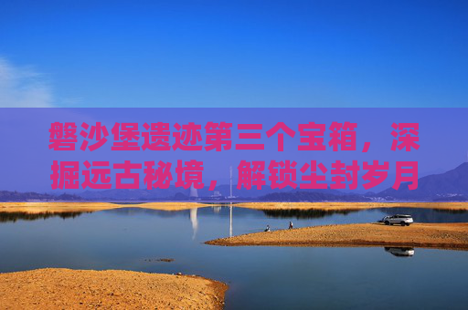 磐沙堡遗迹第三个宝箱，深掘远古秘境，解锁尘封岁月下的珍贵宝藏,磐沙堡遗迹第三个宝箱怎么开