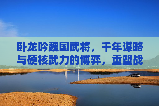 卧龙吟魏国武将，千年谋略与硬核武力的博弈，重塑战局全解析,卧龙吟魏国武将搭配攻略