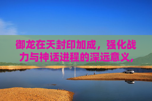 御龙在天封印加成，强化战力与神话进程的深远意义,御龙在天封印经验满了怎么办