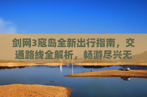 剑网3寇岛全新出行指南，交通路线全解析，畅游尽兴无门槛,剑网3地图怎么放大