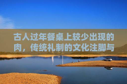 古人过年餐桌上较少出现的肉，传统礼制的文化注脚与饮食文明的深远探索,过年餐桌上的美食种类越来