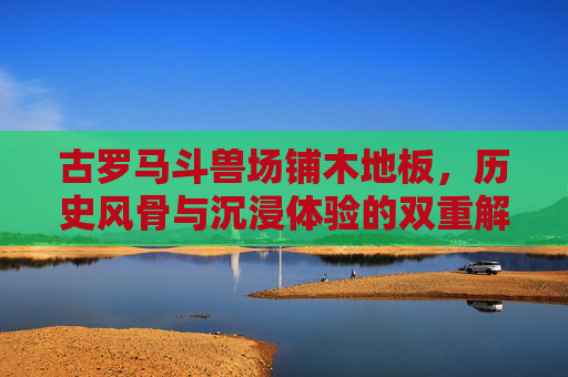 古罗马斗兽场铺木地板，历史风骨与沉浸体验的双重解码,古罗马斗兽场要铺木地板吗