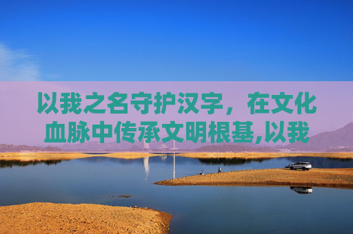 以我之名守护汉字，在文化血脉中传承文明根基,以我之名守护汉字入口