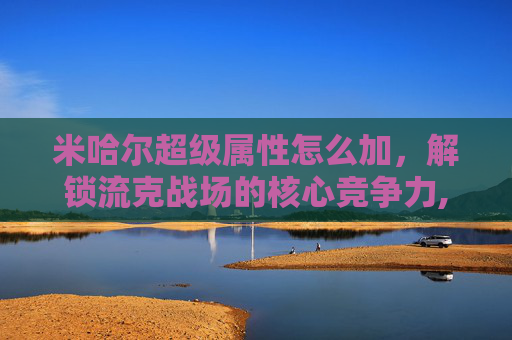 米哈尔超级属性怎么加，解锁流克战场的核心竞争力,米哈尔超级属性怎么加点