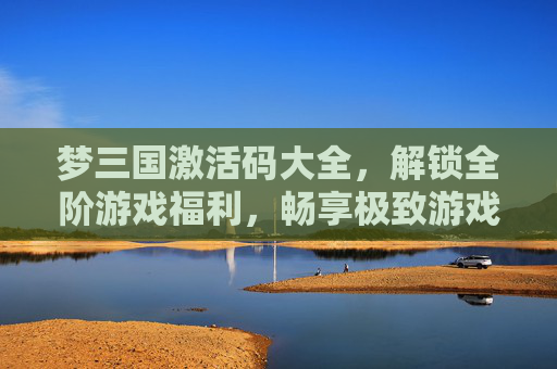 梦三国激活码大全，解锁全阶游戏福利，畅享极致游戏体验,梦三国旧版官网入口