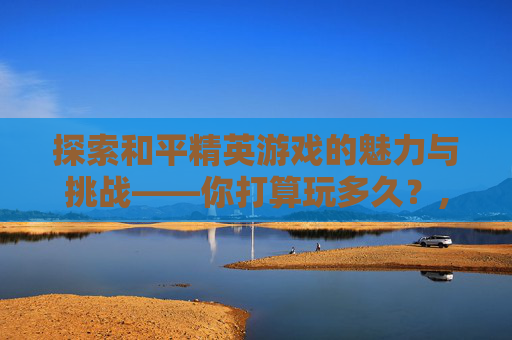探索和平精英游戏的魅力与挑战——你打算玩多久？,和平精英让玩多久才能玩完