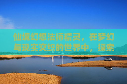 仙境幻想法师精灵，在梦幻与现实交织的世界中，探索光影下的灵魂修行,仙境幻想法师精灵推荐