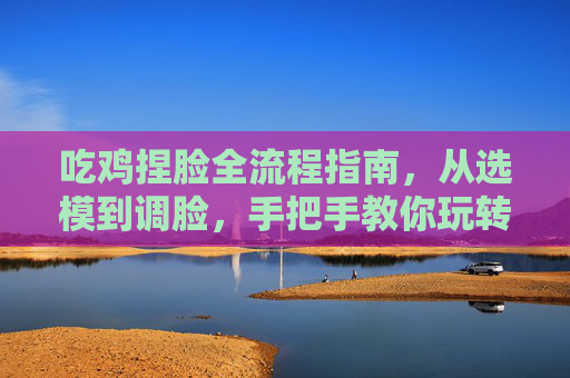 吃鸡捏脸全流程指南，从选模到调脸，手把手教你玩转QQ游戏捏脸特色功能,吃鸡怎么捏脸在哪里