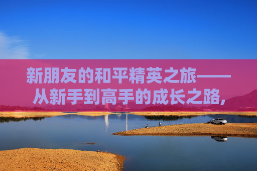 新朋友的和平精英之旅——从新手到高手的成长之路,和平精英新朋友发视频能看到吗
