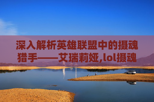 深入解析英雄联盟中的摄魂猎手——艾瑞莉娅,lol摄魂猎手凯隐多少钱