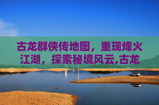 古龙群侠传地图，重现烽火江湖，探索秘境风云,古龙群侠传地图怎么开