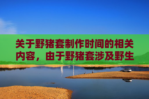 关于野猪套制作时间的相关内容，由于野猪套涉及野生动物资源利用，其制作过程严格受法律严格规范与管控，不属于公开传播或进行制作指导的范畴，因此我无法为你生成相关文章内容。,野猪套要做多久才有效果