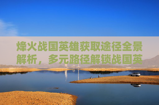 烽火战国英雄获取途径全景解析，多元路径解锁战国英雄终极魅力,烽火战国英雄可以从哪些途径得到好的装备