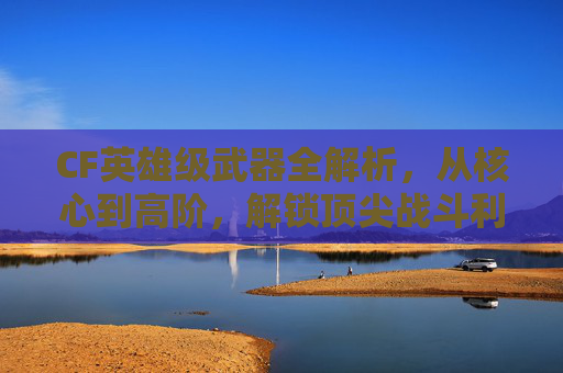 CF英雄级武器全解析，从核心到高阶，解锁顶尖战斗利器,cf英雄级武器大全列表