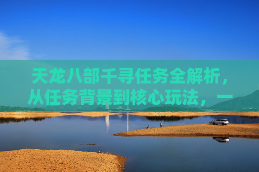 天龙八部千寻任务全解析，从任务背景到核心玩法，一文搞懂这份江湖征程,天龙八部千百度任务表及答案