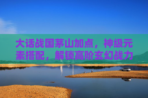 大话战国茅山加点，神级元素搭配，解锁高阶玄幻战力,大话战国 茅山修改