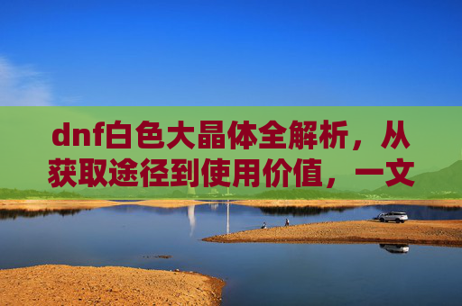 dnf白色大晶体全解析，从获取途径到使用价值，一文搞懂这些关键要点,dnf白色大晶体怎么得到