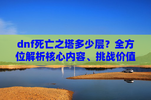 dnf死亡之塔多少层？全方位解析核心内容、挑战价值与收获,dnf死亡之塔多少层才能翻全部的牌