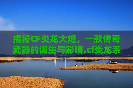 揭秘CF炎龙大炮，一款传奇武器的诞生与影响,cf炎龙系列