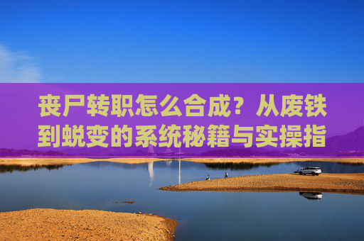 丧尸转职怎么合成？从废铁到蜕变的系统秘籍与实操指南,丧尸合成动画