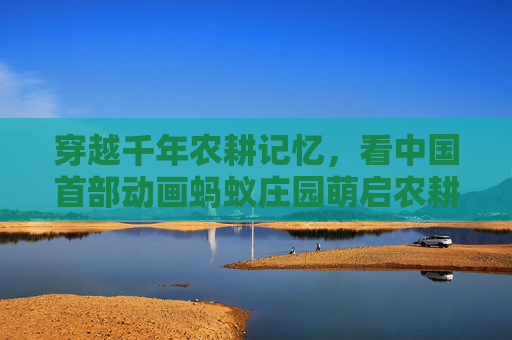 穿越千年农耕记忆，看中国首部动画蚂蚁庄园萌启农耕新篇,中国第一部3d动画片是什么