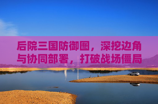 后院三国防御图，深挖边角与协同部署，打破战场僵局,后院三国攻略