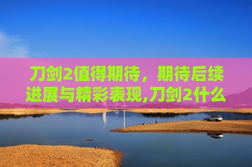刀剑2值得期待，期待后续进展与精彩表现,刀剑2什么时候能玩啊