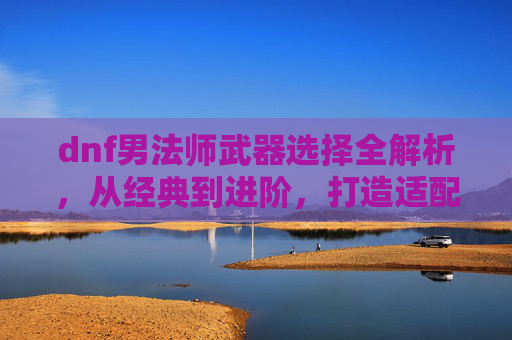dnf男法师武器选择全解析，从经典到进阶，打造适配自身职业体系的强大输出武器,dnf男法师用什么武器好