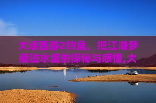 大话西游2钓鱼，把江湖梦藏进水里的探秘与感悟,大话西游2钓鱼攻略
