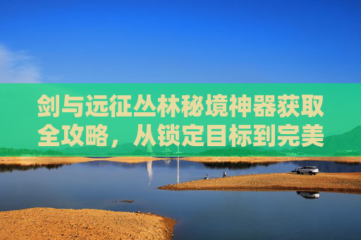 剑与远征丛林秘境神器获取全攻略，从锁定目标到完美兑换的实用指南,剑与远征丛林秘境怎么拿神器装备