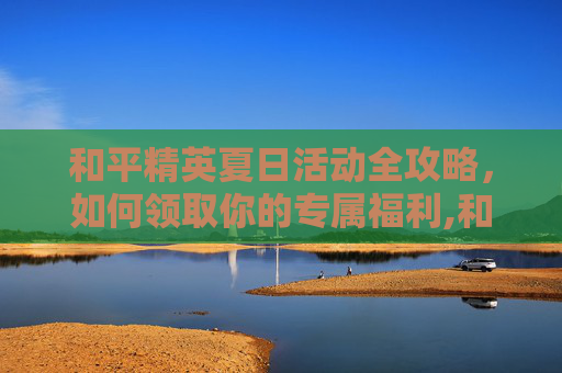 和平精英夏日活动全攻略，如何领取你的专属福利,和平精英夏日活动怎么领取奖励