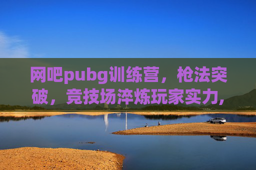 网吧pubg训练营，枪法突破，竞技场淬炼玩家实力,pubg暑假网吧活动
