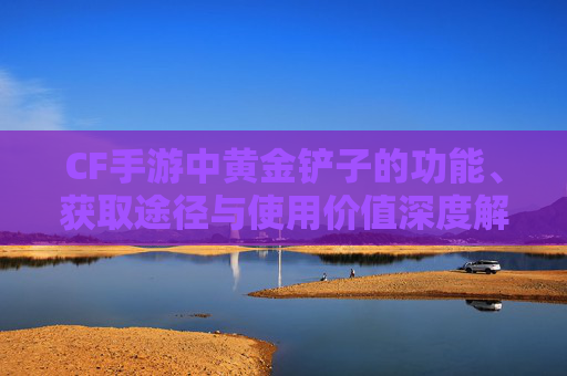 CF手游中黄金铲子的功能、获取途径与使用价值深度解析,cf手游有黄金铲子吗多少钱