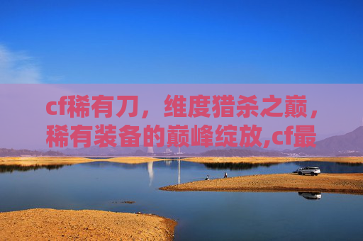 cf稀有刀，维度猎杀之巅，稀有装备的巅峰绽放,cf最稀有的刀