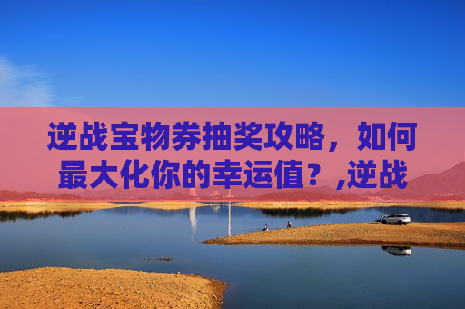 逆战宝物券抽奖攻略，如何最大化你的幸运值？,逆战宝物券抽奖技巧