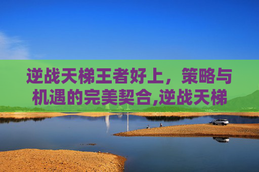 逆战天梯王者好上，策略与机遇的完美契合,逆战天梯上王者要多少分