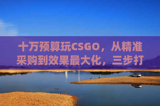十万预算玩CSGO，从精准采购到效果最大化，三步打造专属电竞场景,csgo需不需要钱购买