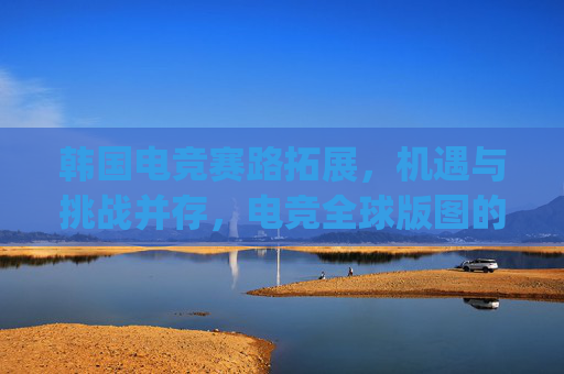 韩国电竞赛路拓展，机遇与挑战并存，电竞全球版图的新探索韩国电竞赛扩军破局，开启全球竞技新格局,csgo韩国战队-第1张图片-游戏守望资讯网