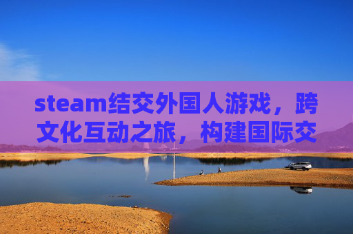 steam结交外国人游戏，跨文化互动之旅，构建国际交流新桥梁,Steam外国人加好友-第1张图片-游戏守望资讯网