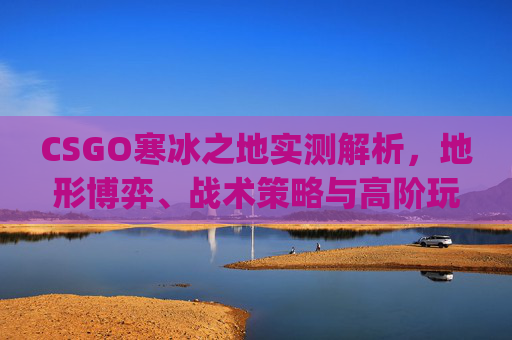 CSGO寒冰之地实测解析，地形博弈、战术策略与高阶玩法全拆解,csgo阿努比斯之夜-第1张图片-游戏守望资讯网