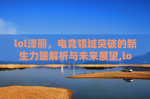lol泽丽，电竞领域突破的新生力量解析与未来展望,lol泽丽是什么人种-第1张图片-游戏守望资讯网