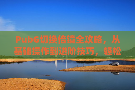 PubG切换倍镜全攻略，从基础操作到进阶技巧，轻松掌握精准观战,pubg多功能倍镜怎么切换-第1张图片-游戏守望资讯网