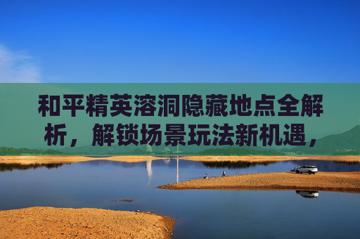 和平精英溶洞隐藏地点全解析，解锁场景玩法新机遇，畅享沉浸式挑战空间,和平精英溶洞如何上去-第1张图片-游戏守望资讯网
